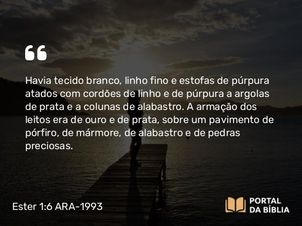 Ester 1:6 ARA-1993 - Havia tecido branco, linho fino e estofas de púrpura atados com cordões de linho e de púrpura a argolas de prata e a colunas de alabastro. A armação dos leitos era de ouro e de prata, sobre um pavimento de pórfiro, de mármore, de alabastro e de pedras preciosas.