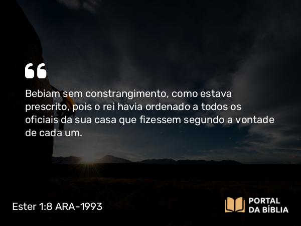 Ester 1:8 ARA-1993 - Bebiam sem constrangimento, como estava prescrito, pois o rei havia ordenado a todos os oficiais da sua casa que fizessem segundo a vontade de cada um.