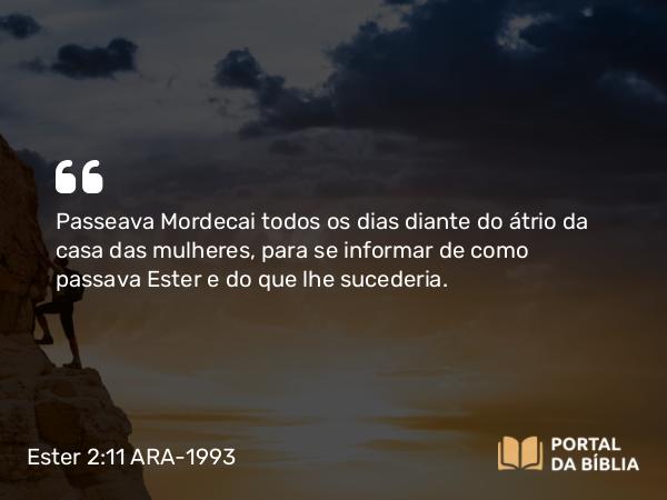 Ester 2:11 ARA-1993 - Passeava Mordecai todos os dias diante do átrio da casa das mulheres, para se informar de como passava Ester e do que lhe sucederia.