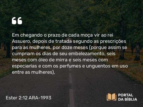 Ester 2:12 ARA-1993 - Em chegando o prazo de cada moça vir ao rei Assuero, depois de tratada segundo as prescrições para as mulheres, por doze meses (porque assim se cumpriam os dias de seu embelezamento, seis meses com óleo de mirra e seis meses com especiarias e com os perfumes e unguentos em uso entre as mulheres),