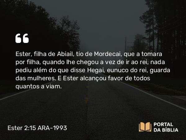 Ester 2:15 ARA-1993 - Ester, filha de Abiail, tio de Mordecai, que a tomara por filha, quando lhe chegou a vez de ir ao rei, nada pediu além do que disse Hegai, eunuco do rei, guarda das mulheres. E Ester alcançou favor de todos quantos a viam.