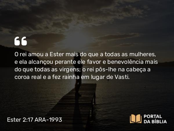 Ester 2:17 ARA-1993 - O rei amou a Ester mais do que a todas as mulheres, e ela alcançou perante ele favor e benevolência mais do que todas as virgens; o rei pôs-lhe na cabeça a coroa real e a fez rainha em lugar de Vasti.