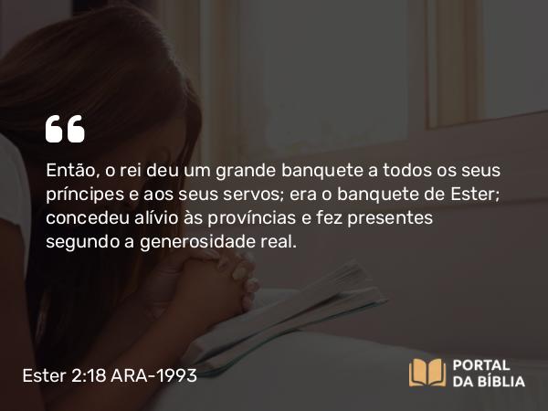 Ester 2:18 ARA-1993 - Então, o rei deu um grande banquete a todos os seus príncipes e aos seus servos; era o banquete de Ester; concedeu alívio às províncias e fez presentes segundo a generosidade real.