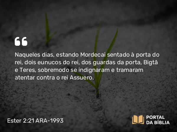 Ester 2:21-22 ARA-1993 - Naqueles dias, estando Mordecai sentado à porta do rei, dois eunucos do rei, dos guardas da porta, Bigtã e Teres, sobremodo se indignaram e tramaram atentar contra o rei Assuero.