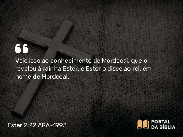 Ester 2:22 ARA-1993 - Veio isso ao conhecimento de Mordecai, que o revelou à rainha Ester, e Ester o disse ao rei, em nome de Mordecai.