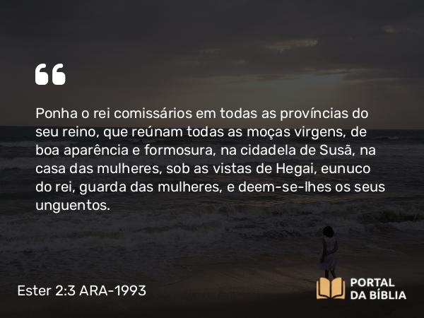 Ester 2:3 ARA-1993 - Ponha o rei comissários em todas as províncias do seu reino, que reúnam todas as moças virgens, de boa aparência e formosura, na cidadela de Susã, na casa das mulheres, sob as vistas de Hegai, eunuco do rei, guarda das mulheres, e deem-se-lhes os seus unguentos.