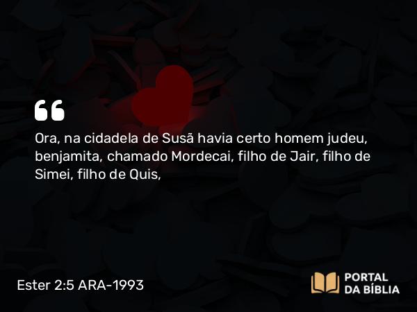 Ester 2:5 ARA-1993 - Ora, na cidadela de Susã havia certo homem judeu, benjamita, chamado Mordecai, filho de Jair, filho de Simei, filho de Quis,