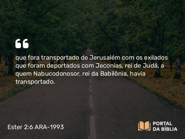 Ester 2:6 ARA-1993 - que fora transportado de Jerusalém com os exilados que foram deportados com Jeconias, rei de Judá, a quem Nabucodonosor, rei da Babilônia, havia transportado.