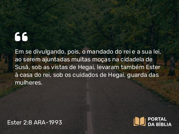 Ester 2:8 ARA-1993 - Em se divulgando, pois, o mandado do rei e a sua lei, ao serem ajuntadas muitas moças na cidadela de Susã, sob as vistas de Hegai, levaram também Ester à casa do rei, sob os cuidados de Hegai, guarda das mulheres.