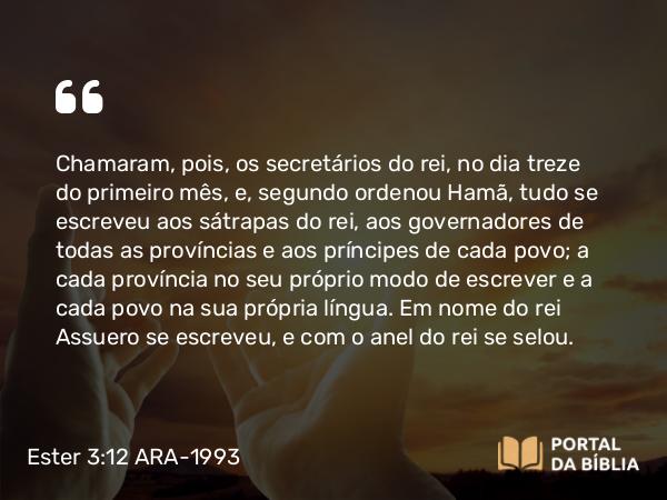 Ester 3:12-13 ARA-1993 - Chamaram, pois, os secretários do rei, no dia treze do primeiro mês, e, segundo ordenou Hamã, tudo se escreveu aos sátrapas do rei, aos governadores de todas as províncias e aos príncipes de cada povo; a cada província no seu próprio modo de escrever e a cada povo na sua própria língua. Em nome do rei Assuero se escreveu, e com o anel do rei se selou.