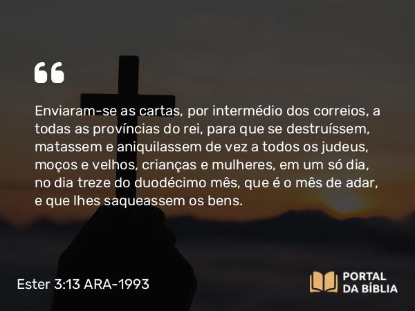 Ester 3:13 ARA-1993 - Enviaram-se as cartas, por intermédio dos correios, a todas as províncias do rei, para que se destruíssem, matassem e aniquilassem de vez a todos os judeus, moços e velhos, crianças e mulheres, em um só dia, no dia treze do duodécimo mês, que é o mês de adar, e que lhes saqueassem os bens.