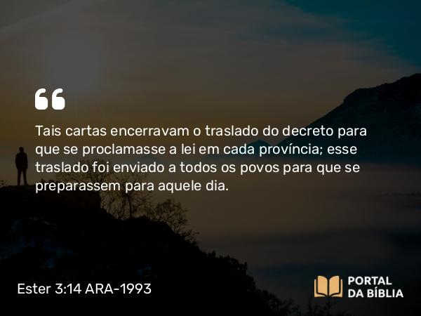 Ester 3:14 ARA-1993 - Tais cartas encerravam o traslado do decreto para que se proclamasse a lei em cada província; esse traslado foi enviado a todos os povos para que se preparassem para aquele dia.