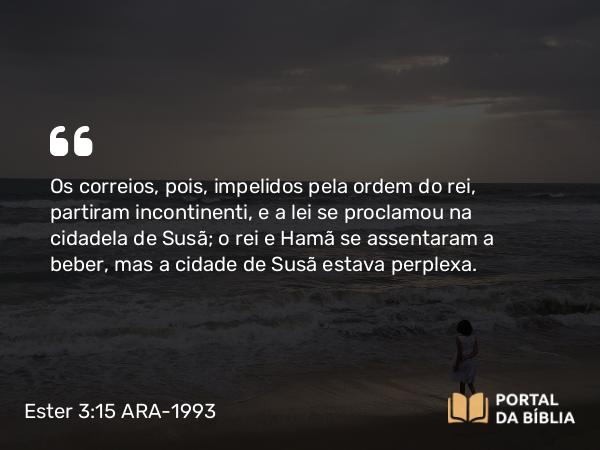 Ester 3:15 ARA-1993 - Os correios, pois, impelidos pela ordem do rei, partiram incontinenti, e a lei se proclamou na cidadela de Susã; o rei e Hamã se assentaram a beber, mas a cidade de Susã estava perplexa.