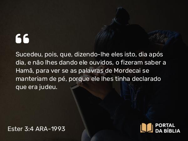 Ester 3:4 ARA-1993 - Sucedeu, pois, que, dizendo-lhe eles isto, dia após dia, e não lhes dando ele ouvidos, o fizeram saber a Hamã, para ver se as palavras de Mordecai se manteriam de pé, porque ele lhes tinha declarado que era judeu.