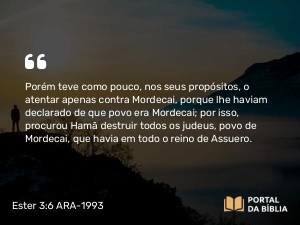 Ester 3:6 ARA-1993 - Porém teve como pouco, nos seus propósitos, o atentar apenas contra Mordecai, porque lhe haviam declarado de que povo era Mordecai; por isso, procurou Hamã destruir todos os judeus, povo de Mordecai, que havia em todo o reino de Assuero.