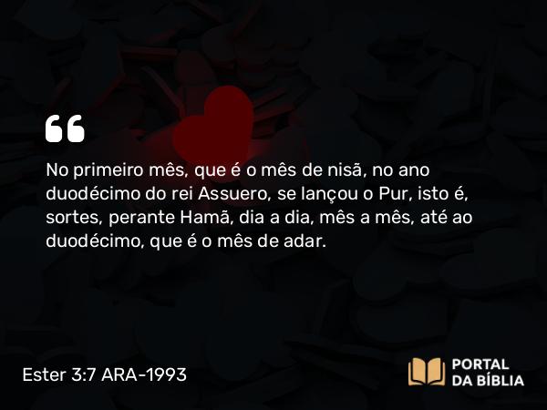 Ester 3:7 ARA-1993 - No primeiro mês, que é o mês de nisã, no ano duodécimo do rei Assuero, se lançou o Pur, isto é, sortes, perante Hamã, dia a dia, mês a mês, até ao duodécimo, que é o mês de adar.