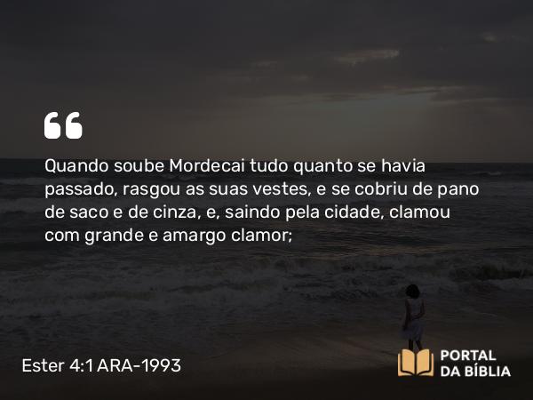 Ester 4:1 ARA-1993 - Quando soube Mordecai tudo quanto se havia passado, rasgou as suas vestes, e se cobriu de pano de saco e de cinza, e, saindo pela cidade, clamou com grande e amargo clamor;