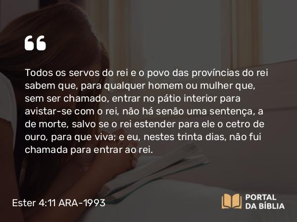 Ester 4:11 ARA-1993 - Todos os servos do rei e o povo das províncias do rei sabem que, para qualquer homem ou mulher que, sem ser chamado, entrar no pátio interior para avistar-se com o rei, não há senão uma sentença, a de morte, salvo se o rei estender para ele o cetro de ouro, para que viva; e eu, nestes trinta dias, não fui chamada para entrar ao rei.