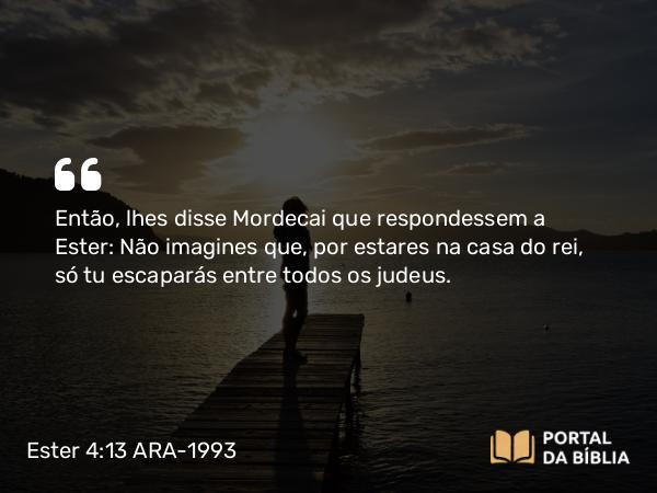 Ester 4:13 ARA-1993 - Então, lhes disse Mordecai que respondessem a Ester: Não imagines que, por estares na casa do rei, só tu escaparás entre todos os judeus.