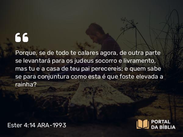 Ester 4:14 ARA-1993 - Porque, se de todo te calares agora, de outra parte se levantará para os judeus socorro e livramento, mas tu e a casa de teu pai perecereis; e quem sabe se para conjuntura como esta é que foste elevada a rainha?