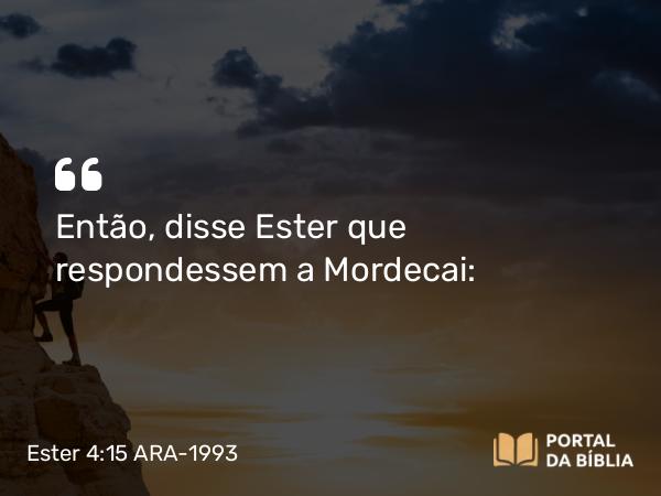 Ester 4:15 ARA-1993 - Então, disse Ester que respondessem a Mordecai: