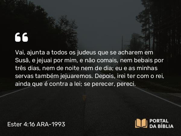 Ester 4:16 ARA-1993 - Vai, ajunta a todos os judeus que se acharem em Susã, e jejuai por mim, e não comais, nem bebais por três dias, nem de noite nem de dia; eu e as minhas servas também jejuaremos. Depois, irei ter com o rei, ainda que é contra a lei; se perecer, pereci.