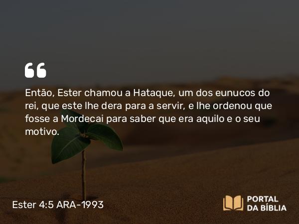 Ester 4:5 ARA-1993 - Então, Ester chamou a Hataque, um dos eunucos do rei, que este lhe dera para a servir, e lhe ordenou que fosse a Mordecai para saber que era aquilo e o seu motivo.