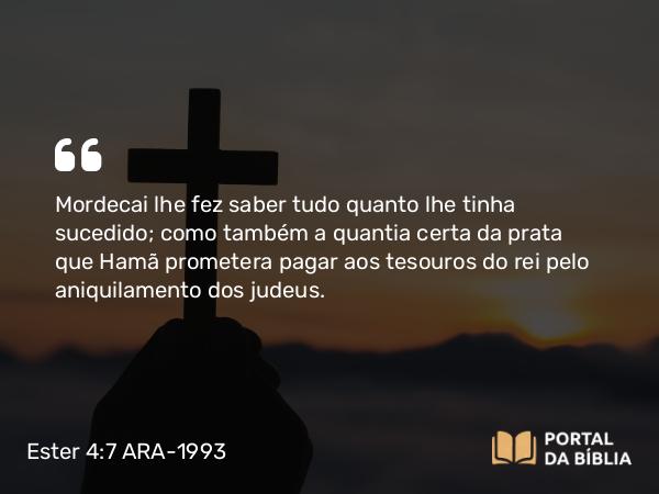 Ester 4:7 ARA-1993 - Mordecai lhe fez saber tudo quanto lhe tinha sucedido; como também a quantia certa da prata que Hamã prometera pagar aos tesouros do rei pelo aniquilamento dos judeus.