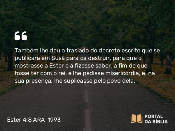 Ester 4:8 ARA-1993 - Também lhe deu o traslado do decreto escrito que se publicara em Susã para os destruir, para que o mostrasse a Ester e a fizesse saber, a fim de que fosse ter com o rei, e lhe pedisse misericórdia, e, na sua presença, lhe suplicasse pelo povo dela.