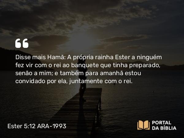 Ester 5:12 ARA-1993 - Disse mais Hamã: A própria rainha Ester a ninguém fez vir com o rei ao banquete que tinha preparado, senão a mim; e também para amanhã estou convidado por ela, juntamente com o rei.