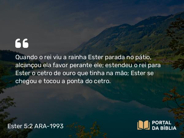 Ester 5:2 ARA-1993 - Quando o rei viu a rainha Ester parada no pátio, alcançou ela favor perante ele; estendeu o rei para Ester o cetro de ouro que tinha na mão; Ester se chegou e tocou a ponta do cetro.