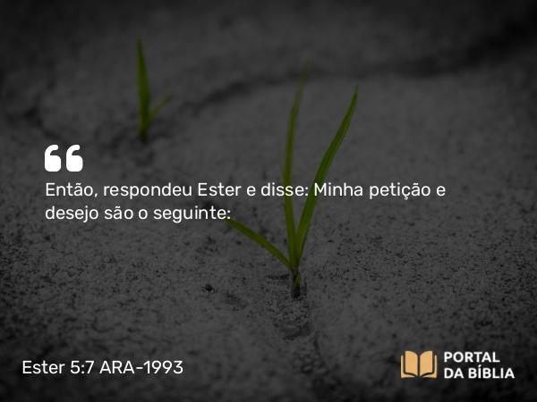 Ester 5:7 ARA-1993 - Então, respondeu Ester e disse: Minha petição e desejo são o seguinte: