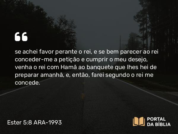 Ester 5:8 ARA-1993 - se achei favor perante o rei, e se bem parecer ao rei conceder-me a petição e cumprir o meu desejo, venha o rei com Hamã ao banquete que lhes hei de preparar amanhã, e, então, farei segundo o rei me concede.