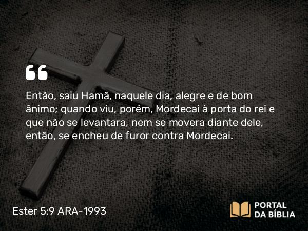 Ester 5:9 ARA-1993 - Então, saiu Hamã, naquele dia, alegre e de bom ânimo; quando viu, porém, Mordecai à porta do rei e que não se levantara, nem se movera diante dele, então, se encheu de furor contra Mordecai.