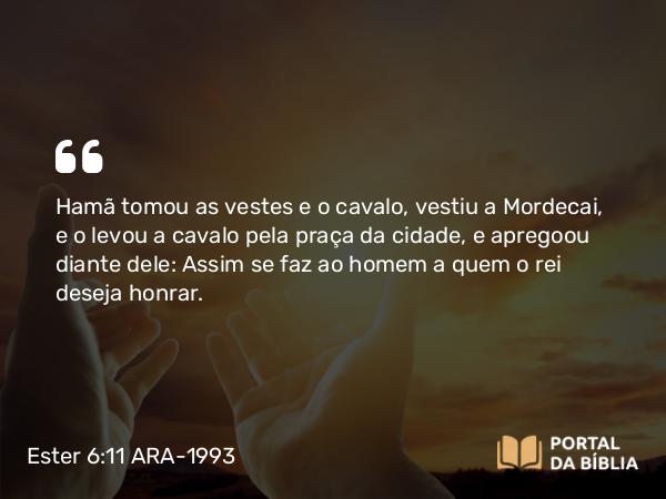 Ester 6:11 ARA-1993 - Hamã tomou as vestes e o cavalo, vestiu a Mordecai, e o levou a cavalo pela praça da cidade, e apregoou diante dele: Assim se faz ao homem a quem o rei deseja honrar.