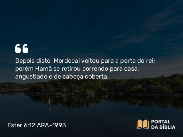 Ester 6:12 ARA-1993 - Depois disto, Mordecai voltou para a porta do rei; porém Hamã se retirou correndo para casa, angustiado e de cabeça coberta.