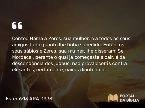 Ester 6:13 ARA-1993 - Contou Hamã a Zeres, sua mulher, e a todos os seus amigos tudo quanto lhe tinha sucedido. Então, os seus sábios e Zeres, sua mulher, lhe disseram: Se Mordecai, perante o qual já começaste a cair, é da descendência dos judeus, não prevalecerás contra ele; antes, certamente, cairás diante dele.