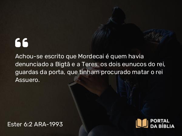 Ester 6:2 ARA-1993 - Achou-se escrito que Mordecai é quem havia denunciado a Bigtã e a Teres, os dois eunucos do rei, guardas da porta, que tinham procurado matar o rei Assuero.