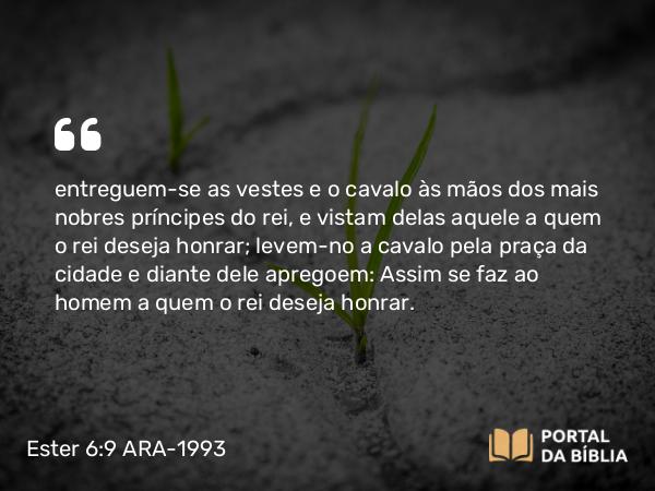 Ester 6:9 ARA-1993 - entreguem-se as vestes e o cavalo às mãos dos mais nobres príncipes do rei, e vistam delas aquele a quem o rei deseja honrar; levem-no a cavalo pela praça da cidade e diante dele apregoem: Assim se faz ao homem a quem o rei deseja honrar.