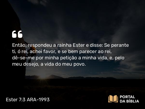 Ester 7:3 ARA-1993 - Então, respondeu a rainha Ester e disse: Se perante ti, ó rei, achei favor, e se bem parecer ao rei, dê-se-me por minha petição a minha vida, e, pelo meu desejo, a vida do meu povo.