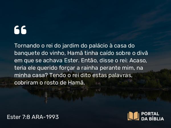 Ester 7:8 ARA-1993 - Tornando o rei do jardim do palácio à casa do banquete do vinho, Hamã tinha caído sobre o divã em que se achava Ester. Então, disse o rei: Acaso, teria ele querido forçar a rainha perante mim, na minha casa? Tendo o rei dito estas palavras, cobriram o rosto de Hamã.