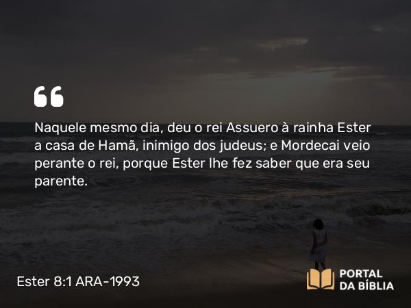 Ester 8:1 ARA-1993 - Naquele mesmo dia, deu o rei Assuero à rainha Ester a casa de Hamã, inimigo dos judeus; e Mordecai veio perante o rei, porque Ester lhe fez saber que era seu parente.