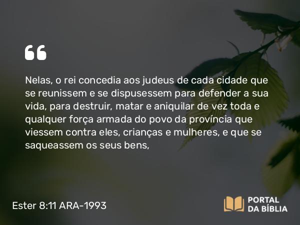 Ester 8:11 ARA-1993 - Nelas, o rei concedia aos judeus de cada cidade que se reunissem e se dispusessem para defender a sua vida, para destruir, matar e aniquilar de vez toda e qualquer força armada do povo da província que viessem contra eles, crianças e mulheres, e que se saqueassem os seus bens,