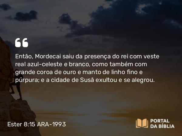 Ester 8:15 ARA-1993 - Então, Mordecai saiu da presença do rei com veste real azul-celeste e branco, como também com grande coroa de ouro e manto de linho fino e púrpura; e a cidade de Susã exultou e se alegrou.