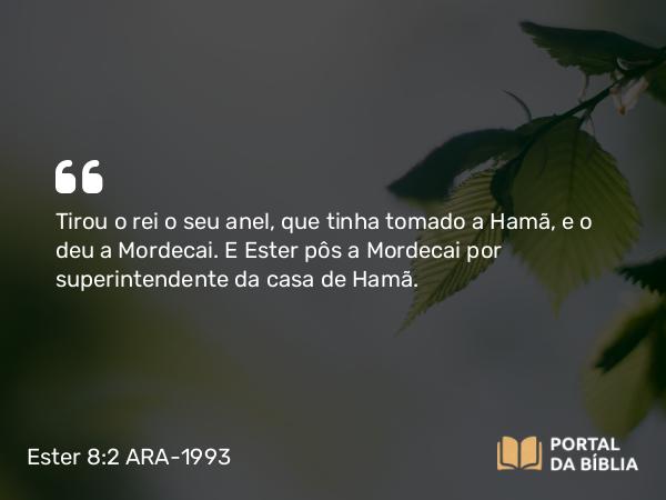 Ester 8:2 ARA-1993 - Tirou o rei o seu anel, que tinha tomado a Hamã, e o deu a Mordecai. E Ester pôs a Mordecai por superintendente da casa de Hamã.