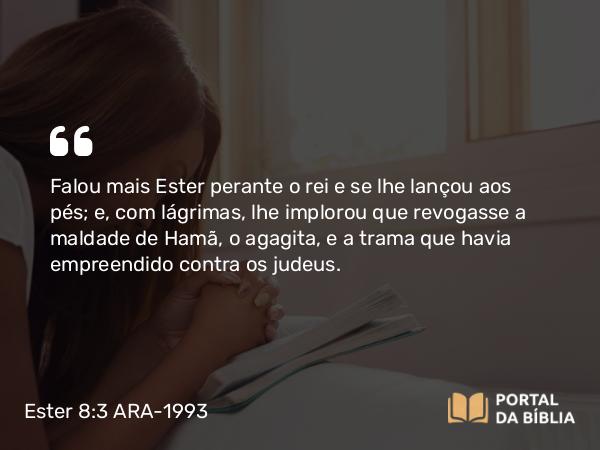 Ester 8:3 ARA-1993 - Falou mais Ester perante o rei e se lhe lançou aos pés; e, com lágrimas, lhe implorou que revogasse a maldade de Hamã, o agagita, e a trama que havia empreendido contra os judeus.