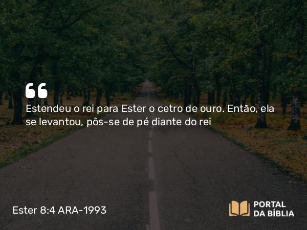 Ester 8:4 ARA-1993 - Estendeu o rei para Ester o cetro de ouro. Então, ela se levantou, pôs-se de pé diante do rei