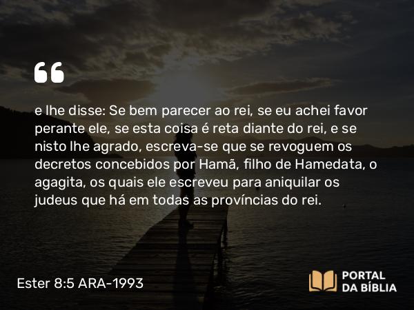 Ester 8:5 ARA-1993 - e lhe disse: Se bem parecer ao rei, se eu achei favor perante ele, se esta coisa é reta diante do rei, e se nisto lhe agrado, escreva-se que se revoguem os decretos concebidos por Hamã, filho de Hamedata, o agagita, os quais ele escreveu para aniquilar os judeus que há em todas as províncias do rei.