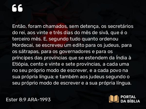 Ester 8:9 ARA-1993 - Então, foram chamados, sem detença, os secretários do rei, aos vinte e três dias do mês de sivã, que é o terceiro mês. E, segundo tudo quanto ordenou Mordecai, se escreveu um edito para os judeus, para os sátrapas, para os governadores e para os príncipes das províncias que se estendem da Índia à Etiópia, cento e vinte e sete províncias, a cada uma no seu próprio modo de escrever, e a cada povo na sua própria língua; e também aos judeus segundo o seu próprio modo de escrever e a sua própria língua.