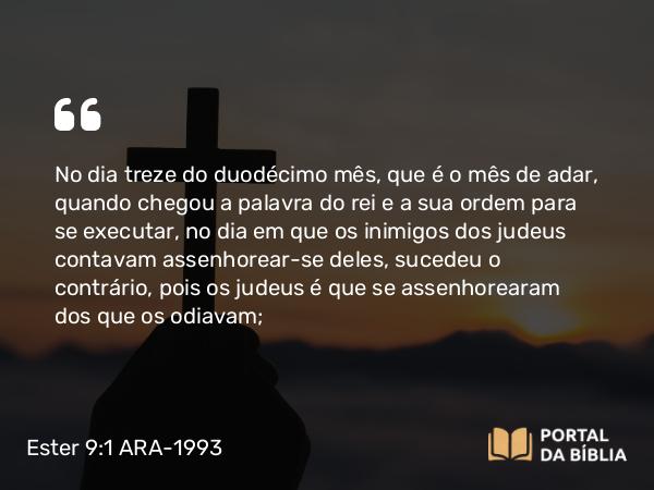 Ester 9:1 ARA-1993 - No dia treze do duodécimo mês, que é o mês de adar, quando chegou a palavra do rei e a sua ordem para se executar, no dia em que os inimigos dos judeus contavam assenhorear-se deles, sucedeu o contrário, pois os judeus é que se assenhorearam dos que os odiavam;